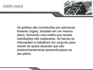 As grelhas são constituídas por estruturas
lineares (vigas), situadas em um mesmo
plano, formando uma malha que recebe
solicitações não coplanares. As barras se
interceptam e trabalham em conjunto para
resistir às ações atuantes que são
predominantemente perpendiculares ao
seu plano.
 