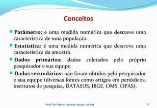 Conceitos
Parâmetro: é uma medida numérica que descreve uma
característica de uma população.
Estatística: é uma medida numérica que descreve uma
característica da amostra.
Dados primários: dados coletados pelo próprio
pesquisador e sua equipe.
Dados secundários: não foram obtidos pelo pesquisador
e sua equipe (diversas fontes como artigos em periódicos,
institutos de pesquisa, DATASUS, IBGE, OMS, OPAS).
Profª Drª Maria Ivanilde Araujo- UFAM 10
 