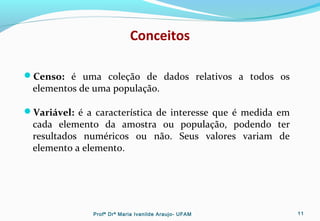 Conceitos
Censo: é uma coleção de dados relativos a todos os
elementos de uma população.
Variável: é a característica de interesse que é medida em
cada elemento da amostra ou população, podendo ter
resultados numéricos ou não. Seus valores variam de
elemento a elemento.
Profª Drª Maria Ivanilde Araujo- UFAM 11
 