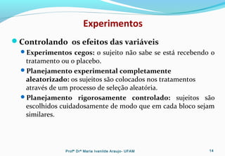 Experimentos
Controlando os efeitos das variáveis
Experimentos cegos: o sujeito não sabe se está recebendo o
tratamento ou o placebo.
Planejamento experimental completamente
aleatorizado: os sujeitos são colocados nos tratamentos
através de um processo de seleção aleatória.
Planejamento rigorosamente controlado: sujeitos são
escolhidos cuidadosamente de modo que em cada bloco sejam
similares.
Profª Drª Maria Ivanilde Araujo- UFAM 14
 