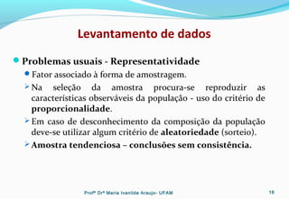 Levantamento de dados
Problemas usuais - Representatividade
Fator associado à forma de amostragem.
 Na seleção da amostra procura-se reproduzir as
características observáveis da população - uso do critério de
proporcionalidade.
 Em caso de desconhecimento da composição da população
deve-se utilizar algum critério de aleatoriedade (sorteio).
 Amostra tendenciosa – conclusões sem consistência.
Profª Drª Maria Ivanilde Araujo- UFAM 16
 
