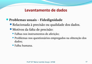 Levantamento de dados
Problemas usuais – Fidedignidade
Relacionada à precisão ou qualidade dos dados.
Motivos da falta de precisão:
 Falhas nos instrumentos de aferição;
 Problemas nos questionários empregados na obtenção dos
dados;
 Falha humana.
Profª Drª Maria Ivanilde Araujo- UFAM 17
 