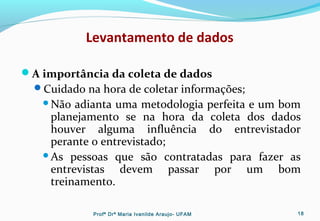Levantamento de dados
A importância da coleta de dados
Cuidado na hora de coletar informações;
Não adianta uma metodologia perfeita e um bom
planejamento se na hora da coleta dos dados
houver alguma influência do entrevistador
perante o entrevistado;
As pessoas que são contratadas para fazer as
entrevistas devem passar por um bom
treinamento.
Profª Drª Maria Ivanilde Araujo- UFAM 18
 