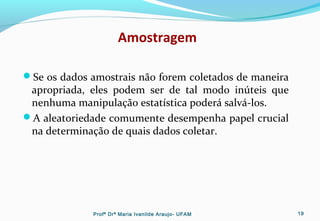 Amostragem
Se os dados amostrais não forem coletados de maneira
apropriada, eles podem ser de tal modo inúteis que
nenhuma manipulação estatística poderá salvá-los.
A aleatoriedade comumente desempenha papel crucial
na determinação de quais dados coletar.
Profª Drª Maria Ivanilde Araujo- UFAM 19
 