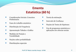 Ementa
Estatística (60 h)
 Considerações Iniciais: Conceitos
Preliminares
 Fases do trabalho estatístico
 Distribuição de Frequência
 Apresentação Tabular e Gráfica
 Medidas de Posição e
Variabilidade
 Noções sobre probabilidade
 Distribuições especiais
 Teoria da estimação
 Intervalo de Confiança
 Noções de Testes de hipóteses
 Uso de programas estatísticos e
aplicações em ciências sociais
Profª Drª Maria Ivanilde Araujo- UFAM 2
 