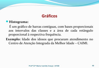 Gráficos
Histograma:
É um gráfico de barras contíguas, com bases proporcionais
aos intervalos das classes e a área de cada retângulo
proporcional à respectiva frequência.
Exemplo: Idade dos idosos que procuram atendimento no
Centro de Atenção Integrada da Melhor Idade – CAIMI.
Profª Drª Maria Ivanilde Araujo- UFAM 48
 