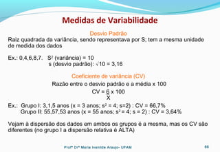 Medidas de Variabilidade
Desvio Padrão
Raiz quadrada da variância, sendo representava por S; tem a mesma unidade
de medida dos dados
Ex.: 0,4,6,8,7. S2
(variância) = 10
s (desvio padrão): √10 = 3,16
Coeficiente de variância (CV)
Razão entre o desvio padrão e a média x 100
CV = 6 x 100
X
Ex.: Grupo I: 3,1,5 anos (x = 3 anos; s2
= 4; s=2) : CV = 66,7%
Grupo II: 55,57,53 anos (x = 55 anos; s2
= 4; s = 2) : CV = 3,64%
Vejam à dispersão dos dados em ambos os grupos é a mesma, mas os CV são
diferentes (no grupo I a dispersão relativa é ALTA)
Profª Drª Maria Ivanilde Araujo- UFAM 66
 