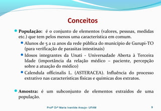 Conceitos
População: é o conjunto de elementos (valores, pessoas, medidas
etc.) que tem pelos menos uma característica em comum.
Alunos de 5 a 12 anos da rede pública do município de Gurupi-TO
(para verificação de parasitas intestinais)
Idosos integrantes da Unati - Universadade Aberta à Terceira
Idade (importância da relação médico – paciente, percepção
sobre a atuação do médico)
Calendula officinalis L. (ASTERACEA). Influência do processo
extrativo nas características físicas e químicas dos extratos.
Amostra: é um subconjunto de elementos extraídos de uma
população.
Profª Drª Maria Ivanilde Araujo- UFAM 9
 