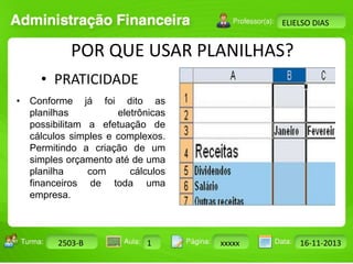 Turma: 2503-B Aula: 10 Pág: 10 a 17 Data: 18-jan-12 
2503-B 1 xxxxx 16-11-2013 
Instrutor: Ricardo Paladini Matos 
ELIELSO DIAS 
POR QUE USAR PLANILHAS? 
• PRATICIDADE 
• Conforme já foi dito as 
planilhas eletrônicas 
possibilitam a efetuação de 
cálculos simples e complexos. 
Permitindo a criação de um 
simples orçamento até de uma 
planilha com cálculos 
financeiros de toda uma 
empresa. 
 
