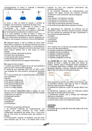 microorganismos no frasco A. Assinale a alternativa          surgiram os vírus num aparente contra-senso aos
                                       INCORRETA sobre esse experimento.                            princípios da Evolução.
NOSSO SITE: www.portalimpacto.com.br



                                                                                                    III. As primeiras moléculas de nucleoproteínas que
                                                                                                    surgiram nas águas mornas dos oceanos primitivos
                                                                                                    constituíram o que chamamos hoje de protogenes.
                                                                                                    Assinale:
                                                                                                    a) Se apenas I e II estiverem corretas.
                                                                                                    b) Se apenas I e III estiverem corretas.
                                                                                                    c) Se apenas II e III estiverem corretas.
                                       a) Como a rolha do frasco B impede a entrada de              d) Se todas as afirmativas estiverem corretas.
                                       oxigênio, não é possível o surgimento de seres vivos.        e) Se nenhuma das alternativas estiverem corretas.
                                       b) Os microorganismos presentes no frasco A são
                                       provenientes     de     outros    existentes    no    ar.    12. Aglomerados de moléculas de proteínas que se
                                       c) A fervura dos frascos tem como objetivo a destruição      apresentam juntas, formando pequenos grupos envoltos
                                       de microorganismos presentes no caldo de carne.              por uma camada de moléculas de água, representam o
                                       d) A curva existente no tubo do frasco C retém os            que chamamos especificamente:
                                       microorganismos, impedindo que eles alcancem o caldo.        a) Colóide
                                       e) Um experimento semelhante a esse foi idealizado por       b) Coacervado
                                       Pasteur, que conseguiu comprovar a teoria da Biogênese.      c) Protogene
                                                                                                    d) Proteinóide
                                       08. Segundo Oparin, a vida se instalou na Terra numa         e) Vírus
                                       forma lenta e ocasional, nos oceanos primitivos do nosso
                                       planeta, onde havia água, obviamente, e na atmosfera se      13. A matéria viva, no decurso da evolução fundamentou-
                                       encontrava metano, hidrogênio sob forma amoniacal. Esta      se em dois elementos básicos:
                                       teoria procura explicar que a vida surgiu no nosso           a) Ligações covalentes e hormônios.
                                       planeta:                                                     b) Ligações iônicas e proteínas.
                                       a) Após a síntese natural das proteínas                      c) Ligações covalentes e lipídios.
                                       b) A partir dos cosmozoários                                 d) Ligações iônicas e glicídios.
                                       c) Começando pelos seres autótrofos                          e) Ligações covalentes e enzimas.
                                       d) Pela panspermia cósmica
                                       e) Após o aparecimento dos vegetais heterotróficos           14. (FATEC-SP) Em 1950, Stanley Miller colocou num
                                                                                                    sistema de tubos e balões de vidro uma mistura de
                                       09. Julgue os itens a seguir:                                metano, amônia, água e hidrogênio. Essas substâncias,
                                       I. A teoria que admite a origem de um ser vivo somente a     ao circularem pelos tubos e balões, eram submetidas a
                                       partir de outro é denominada biogênese.                      descargas elétricas e grandes variações térmicas. Após
                                       II. Admite-se que moléculas como CH4, H2, NH3 e H2O,         alguns dias, ele obteve os dois gráficos abaixo:
                                       nas condições da Terra primitiva, reuniram-se, formando
                                       as                                              bactérias.
                                       III. É mais provável que os primeiros seres vivos tenham
                                       sido autotróficos.
                                       Assinale:
                                       a) Se apenas I está correto.
                                       b) Se apenas II está correto.                                Esse experimento permitiu que Miller demonstrasse que,
                                       c) Se apenas III está correto.                               na atmosfera primitiva, pela ação de raios e variações
                                       d) Se I e II estão corretos.                                 térmicas, seria possível a formação de
                                       e) Se II e II estão corretos.                                a) Substâncias orgânicas a partir da energia elétrica dos
                                                                                                    raios.
                                       10. Na hipótese heterotrófica sobre a origem da vida,        b) Substâncias orgânicas a partir de moléculas simples
                                       supõe-se que os organismos primitivos obtinham energia       pela ação da energia elétrica dos raios.
                                       do alimento, por meio da:                                    c) Substâncias simples, pois a energia das descargas
                                       a) Respiração aeróbia                                        elétricas se materializa.
                                       b) Fotólise                                                  d) Substâncias simples a partir de substâncias orgânicas.
                                       c) Fotossíntese                                              e) Coacervados a partir de substâncias simples.
                                       d) Biogênese
                                       e) Fermentação
                                                                                                    ANOTAÇÕES:
                                       11. Observe as seguintes afirmativas:                        GABARITO:
                                       I. As primeiras moléculas de nucleoproteínas que             1- A 2- D 3- B 4- E 5- D 6- B 7- A 8- A 9- A 10- E 11- C 12-
                                       surgiram nos mares primitivos da Terra tinham                B 13- B 14- B
                                       configuração semelhante aos atuais vírus, o que prova
                                                                                                                                                                     CONTEÚDO - 2010




                                       que os vírus foram os primeiros seres que surgiram no
                                       planeta.
                                       II. Primeiramente, surgiram as bactérias, que são seres
                                       mais evoluídos que os vírus, e só depois disso é que


                                                                                                                          REVISÃO IMPACTO - A CERTEZA DE VENCER!!!
 