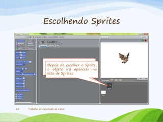 Escolhendo Sprites
Trabalho de Conclusão de Curso10
Depois de escolher o Sprite,
o objeto ira aparecer na
lista de Sprites.
Depois de escolher o Sprite,
o objeto irá aparecer na
lista de Sprites.
 