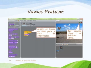 Vamos Praticar
Trabalho de Conclusão de Curso17
Araste os blocos
ao lado para a
área de
informações.
Em seguida
clique na
bandeira
verde.
 