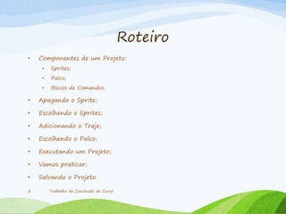 Roteiro
• Componentes de um Projeto:
• Sprites;
• Palco;
• Blocos de Comandos.
• Apagando o Sprite;
• Escolhendo o Sprites;
• Adicionando o Traje;
• Escolhendo o Palco;
• Executando um Projeto;
• Vamos praticar;
• Salvando o Projeto.
Trabalho de Conclusão de Curso2
 