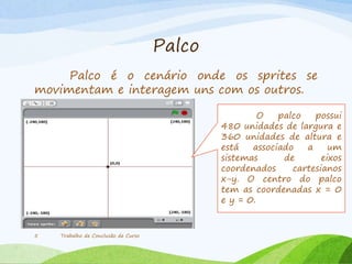 Palco
Palco é o cenário onde os sprites se
movimentam e interagem uns com os outros.
Trabalho de Conclusão de Curso5
O palco possui
480 unidades de largura e
360 unidades de altura e
está associado a um
sistemas de eixos
coordenados cartesianos
x-y. O centro do palco
tem as coordenadas x = 0
e y = 0.
 