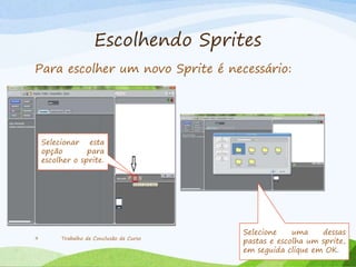 Escolhendo Sprites
Trabalho de Conclusão de Curso9
Para escolher um novo Sprite é necessário:
Selecionar esta
opção para
escolher o sprite.
Selecione uma dessas
pastas e escolha um sprite,
em seguida clique em OK.
 