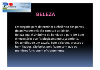 Empregado para determinar a eficiência das partes
do animal em relação com sua utilidade.
Beleza aqui é sinônimo de bondade e para ser bom
é necessário que fisiologicamente seja perfeito.
Ex: tendões de um cavalo, bem dirigidos, grossos e
bem ligados, são belos pois fazem com que os
membros funcionem eficientemente.
BELEZA
 