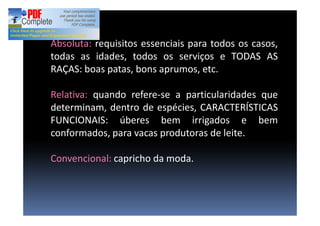 Absoluta: requisitos essenciais para todos os casos,
todas as idades, todos os serviços e TODAS AS
RAÇAS: boas patas, bons aprumos, etc.
Relativa: quando refere-se a particularidades que
determinam, dentro de espécies, CARACTERÍSTICAS
FUNCIONAIS: úberes bem irrigados e bem
conformados, para vacas produtoras de leite.
Convencional: capricho da moda.
 