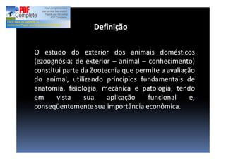 O estudo do exterior dos animais domésticos
(ezoognósia; de exterior animal conhecimento)
constitui parte da Zootecnia que permite a avaliação
do animal, utilizando princípios fundamentais de
anatomia, fisiologia, mecânica e patologia, tendo
em vista sua aplicação funcional e,
conseqüentemente sua importância econômica.
Definição
 