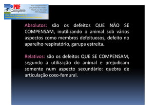 Absolutos: são os defeitos QUE NÃO SE
COMPENSAM, inutilizando o animal sob vários
aspectos como membros defeituosos, defeito no
aparelho respiratório, garupa estreita.
Relativos: são os defeitos QUE SE COMPENSAM,
segundo a utilização do animal e prejudicam
somente num aspecto secundário: quebra de
articulação coxo-femural.
 