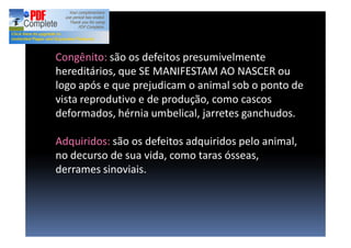 Congênito: são os defeitos presumivelmente
hereditários, que SE MANIFESTAM AO NASCER ou
logo após e que prejudicam o animal sob o ponto de
vista reprodutivo e de produção, como cascos
deformados, hérnia umbelical, jarretes ganchudos.
Adquiridos: são os defeitos adquiridos pelo animal,
no decurso de sua vida, como taras ósseas,
derrames sinoviais.
 