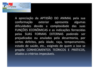 A apreciação da APTIDÃO DO ANIMAL pela sua
conformação exterior apresenta algumas
dificuldades devido a complexidade das suas
FUNÇÕES ECONÔMICAS e as indicações fornecidas
pelas SUAS FORMAS EXTERNAS podendo ser
prejudicadas ou anuladas pela desarmonia, por
certos defeitos, pela idade, raça, temperamento,
estado de saúde, etc., exigindo de quem a isso se
propõe CONHECIMENTOS TEÓRICOS E PRÁTICOS,
aliados a critérios impecáveis.
 