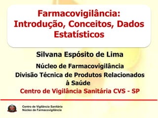 Farmacovigilância:
Introdução, Conceitos, Dados
        Estatísticos

            Silvana Espósito de Lima
       Núcleo de Farmacovigilância
Divisão Técnica de Produtos Relacionados
                à Saúde
 Centro de Vigilância Sanitária CVS - SP

  Centro de Vigilância Sanitária
  Núcleo de Farmacovigilância
                                   www.cvs.saude.sp.gov.br
 