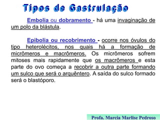 Embolia ou dobramento - há uma invaginação de
um polo da blástula.
Epibolia ou recobrimento - ocorre nos óvulos do
tipo heterolécitos, nos quais há a formação de
micrômeros e macrômeros. Os micrômeros sofrem
mitoses mais rapidamente que os macrômeros e esta
parte do ovo começa a recobrir a outra parte formando
um sulco que será o arquêntero. A saída do sulco formado
será o blastóporo.

Profa. Marcia Marlise Pedroso

 