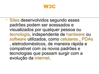 W3C 
 Sites desenvolvidos segundo esses 
padrões podem ser acessados e 
visualizados por qualquer pessoa ou 
tecnologia, independente de hardware ou 
software utilizados, como celulares , PDAs 
, eletrodomésticos, de maneira rápida e 
compatível com os novos padrões e 
tecnologias que possam surgir com a 
evolução da internet. 
 