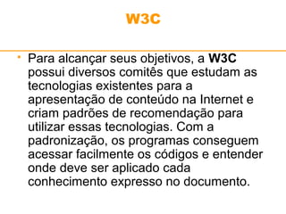 W3C 
 Para alcançar seus objetivos, a W3C 
possui diversos comitês que estudam as 
tecnologias existentes para a 
apresentação de conteúdo na Internet e 
criam padrões de recomendação para 
utilizar essas tecnologias. Com a 
padronização, os programas conseguem 
acessar facilmente os códigos e entender 
onde deve ser aplicado cada 
conhecimento expresso no documento. 
 