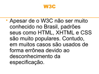 W3C 
 Apesar de o W3C não ser muito 
conhecido no Brasil, padrões 
seus como HTML, XHTML e CSS 
são muito populares. Contudo, 
em muitos casos são usados de 
forma errônea devido ao 
desconhecimento da 
especificação. 
 