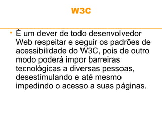 W3C 
 É um dever de todo desenvolvedor 
Web respeitar e seguir os padrões de 
acessibilidade do W3C, pois de outro 
modo poderá impor barreiras 
tecnológicas a diversas pessoas, 
desestimulando e até mesmo 
impedindo o acesso a suas páginas. 
 