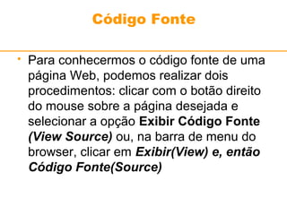 Código Fonte 
 Para conhecermos o código fonte de uma 
página Web, podemos realizar dois 
procedimentos: clicar com o botão direito 
do mouse sobre a página desejada e 
selecionar a opção Exibir Código Fonte 
(View Source) ou, na barra de menu do 
browser, clicar em Exibir(View) e, então 
Código Fonte(Source) 
 
