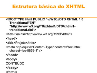 Estrutura básica do XHTML 
<!DOCTYPE html PUBLIC "-//W3C//DTD XHTML 1.0 
Transitional//EN" 
"http://www.w3.org/TR/xhtml1/DTD/xhtml1- 
transitional.dtd"> 
<html xmlns="http://www.w3.org/1999/xhtml"> 
<head> 
<title>Projeto</title> 
<meta http-equiv="Content-Type" content="text/html; 
charset=iso-8859-1" /> 
</head> 
<body> 
CONTEÚDO 
</body> 
</html> 
 