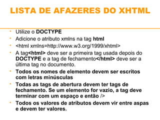 LISTA DE AFAZERES DO XHTML 
 Utilize o DOCTYPE 
 Adicione o atributo xmlns na tag html 
 <html xmlns=http://www.w3.org/1999/xhtml> 
 A tag<html> deve ser a primeira tag usada depois do 
DOCTYPE e a tag de fechamento</html> deve ser a 
última tag no documento. 
 Todos os nomes de elemento devem ser escritos 
com letras minúsculas 
 Todas as tags de abertura devem ter tags de 
fechamento. Se um elemento for vazio, a tag deve 
terminar com um espaço e então /> 
 Todos os valores de atributos devem vir entre aspas 
e devem ter valores. 
 