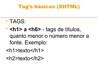Tag’s básicas (XHTML) 
 TAGS: 
 <h1> a <h6> - tags de títulos, 
quanto menor o número menor a 
fonte. Exemplo: 
<h1>texto</h1> 
<h2>texto</h2> 
 