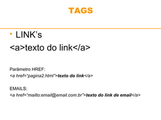 TAGS 
 LINK’s 
<a>texto do link</a> 
Parâmetro HREF: 
<a href=“pagina2.html”>texto do link</a> 
EMAILS: 
<a href=“mailto:email@email.com.br”>texto do link de email</a> 
