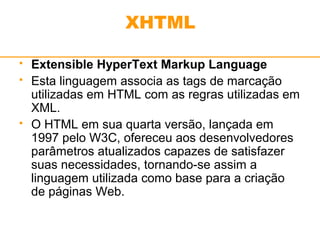 XHTML 
 Extensible HyperText Markup Language 
 Esta linguagem associa as tags de marcação 
utilizadas em HTML com as regras utilizadas em 
XML. 
 O HTML em sua quarta versão, lançada em 
1997 pelo W3C, ofereceu aos desenvolvedores 
parâmetros atualizados capazes de satisfazer 
suas necessidades, tornando-se assim a 
linguagem utilizada como base para a criação 
de páginas Web. 
 