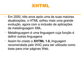XHTML 
 Em 2000, três anos após uma de suas maiores 
atualizações, o HTML sofreu mais uma grande 
evolução, agora com a inclusão de aplicações 
de metalinguagem XML. 
 Metalinguagem é uma linguagem cuja função é 
definir outras linguagens 
 Assim foi criado o XHTML 1.0, linguagem 
recomendada pelo W3C para ser utilizada como 
base para criar páginas Web. 
 