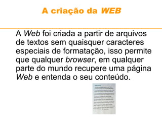 A criação da WEB 
A Web foi criada a partir de arquivos 
de textos sem quaisquer caracteres 
especiais de formatação, isso permite 
que qualquer browser, em qualquer 
parte do mundo recupere uma página 
Web e entenda o seu conteúdo. 
 