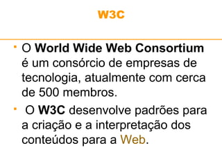 W3C 
 O World Wide Web Consortium 
é um consórcio de empresas de 
tecnologia, atualmente com cerca 
de 500 membros. 
 O W3C desenvolve padrões para 
a criação e a interpretação dos 
conteúdos para a Web. 
 
