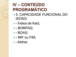 IV – CONTEÚDO
PROGRAMÁTICO
 5. CAPACIDADE FUNCIONAL DO
  IDOSO:
 - Índice de Katz;
 - BOMFAQ;
 - BOAS;
 - MIF ou FIM;
 - Akthar.
 