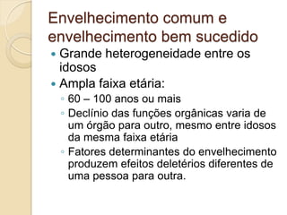 Envelhecimento comum e
envelhecimento bem sucedido
 Grande heterogeneidade entre os
  idosos
 Ampla faixa etária:
    ◦ 60 – 100 anos ou mais
    ◦ Declínio das funções orgânicas varia de
      um órgão para outro, mesmo entre idosos
      da mesma faixa etária
    ◦ Fatores determinantes do envelhecimento
      produzem efeitos deletérios diferentes de
      uma pessoa para outra.
 