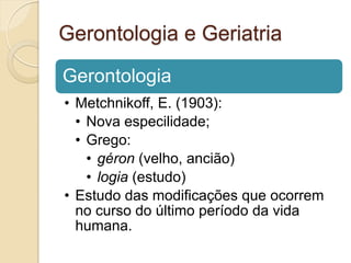 Gerontologia e Geriatria

Gerontologia
• Metchnikoff, E. (1903):
  • Nova especilidade;
  • Grego:
    • géron (velho, ancião)
    • logia (estudo)
• Estudo das modificações que ocorrem
  no curso do último período da vida
  humana.
 
