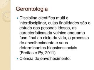 Gerontologia
 Disciplina científica multi e
  interdisciplinar, cujas finalidades são o
  estudo das pessoas idosas, as
  características da velhice enquanto
  fase final do ciclo da vida, o processo
  de envelhecimento e seus
  determinantes biopsicossociais
  (Freitas e Py, 2011).
 Ciência do envelhecimento.
 