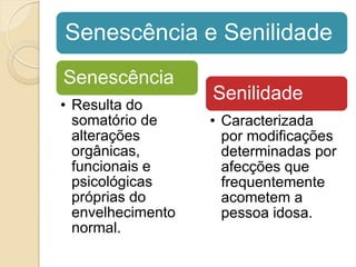 Senescência e Senilidade
Senescência
                   Senilidade
• Resulta do
  somatório de     • Caracterizada
  alterações         por modificações
  orgânicas,         determinadas por
  funcionais e       afecções que
  psicológicas       frequentemente
  próprias do        acometem a
  envelhecimento     pessoa idosa.
  normal.
 