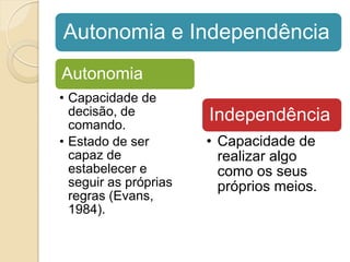 Autonomia e Independência
Autonomia
• Capacidade de
  decisão, de          Independência
  comando.
• Estado de ser        • Capacidade de
  capaz de               realizar algo
  estabelecer e          como os seus
  seguir as próprias     próprios meios.
  regras (Evans,
  1984).
 