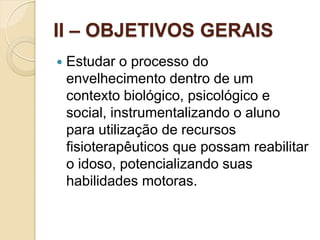 II – OBJETIVOS GERAIS
   Estudar o processo do
    envelhecimento dentro de um
    contexto biológico, psicológico e
    social, instrumentalizando o aluno
    para utilização de recursos
    fisioterapêuticos que possam reabilitar
    o idoso, potencializando suas
    habilidades motoras.
 