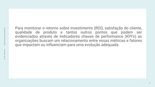 Prof.
Me.
Felipe
Viana
|
linkedin.com/in/datasciencefelipeviana
Para monitorar o retorno sobre investimento (ROI), satisfação do cliente,
qualidade de produto e tantos outros pontos que podem ser
evidenciados através de Indicadores chaves de performance (KPI’s) as
organizações buscam um relacionamento entre essas métricas e fatores
que impactam ou influenciam para uma evolução adequada.
12
 