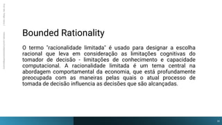 Bounded Rationality
Prof.
Me.
Felipe
Viana
|
linkedin.com/in/datasciencefelipeviana
O termo "racionalidade limitada" é usado para designar a escolha
racional que leva em consideração as limitações cognitivas do
tomador de decisão - limitações de conhecimento e capacidade
computacional. A racionalidade limitada é um tema central na
abordagem comportamental da economia, que está profundamente
preocupada com as maneiras pelas quais o atual processo de
tomada de decisão influencia as decisões que são alcançadas.
16
 