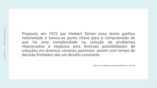 Prof.
Me.
Felipe
Viana
|
linkedin.com/in/datasciencefelipeviana
Proposto em 1972 por Herbert Simon essa teoria ganhou
notoriedade e tornou-se ponto chave para a compreensão de
que há uma complexidade na solução de problemas
relacionados a negócios pois diversas possibilidades de
soluções em diversos cenários possíveis porem com tempo de
decisão limitados são um desafio constante.
https://en.wikipedia.org/wiki/Herbert_A._Simon
17
 
